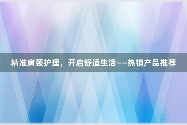 精准肩颈护理，开启舒适生活——热销产品推荐